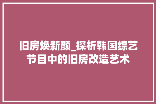 旧房焕新颜_探析韩国综艺节目中的旧房改造艺术