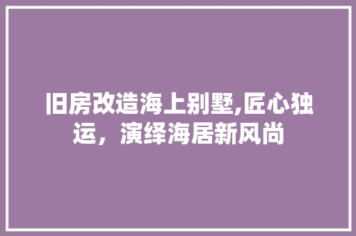旧房改造海上别墅,匠心独运，演绎海居新风尚 汽车维修