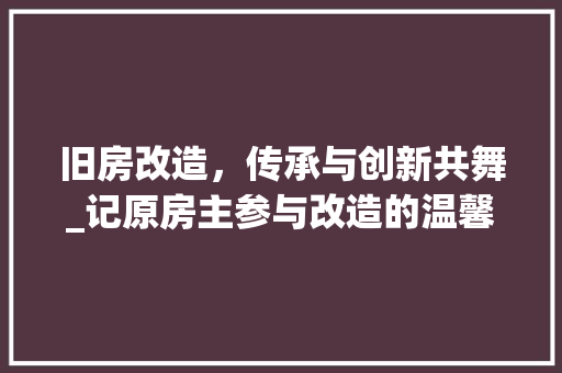 旧房改造，传承与创新共舞_记原房主参与改造的温馨故事 综合便民
