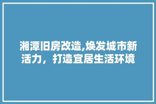 湘潭旧房改造,焕发城市新活力，打造宜居生活环境