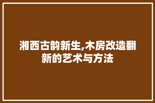 湘西古韵新生,木房改造翻新的艺术与方法