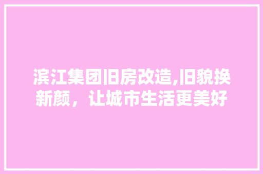 滨江集团旧房改造,旧貌换新颜，让城市生活更美好