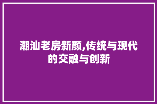 潮汕老房新颜,传统与现代的交融与创新