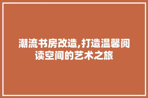 潮流书房改造,打造温馨阅读空间的艺术之旅