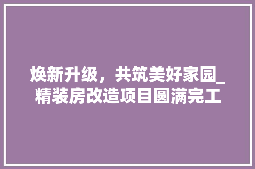 焕新升级，共筑美好家园_精装房改造项目圆满完工 汽车维修