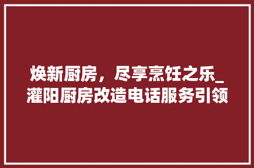 焕新厨房，尽享烹饪之乐_灌阳厨房改造电话服务引领家居时尚