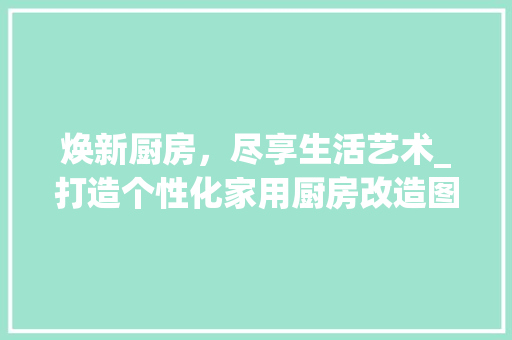 焕新厨房，尽享生活艺术_打造个性化家用厨房改造图介绍 综合便民