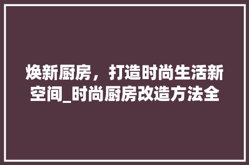 焕新厨房，打造时尚生活新空间_时尚厨房改造方法全介绍