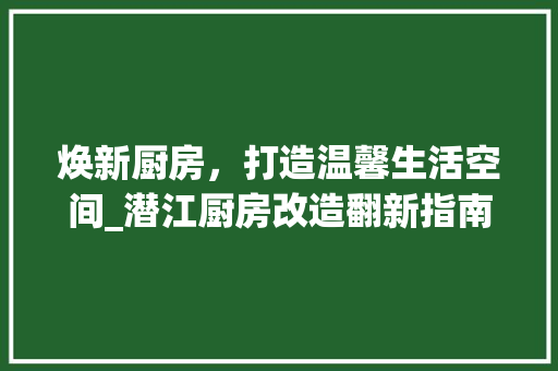 焕新厨房，打造温馨生活空间_潜江厨房改造翻新指南