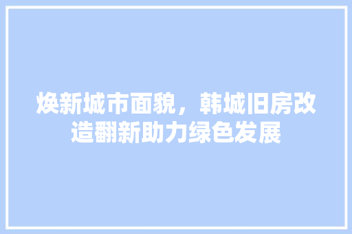 焕新城市面貌，韩城旧房改造翻新助力绿色发展