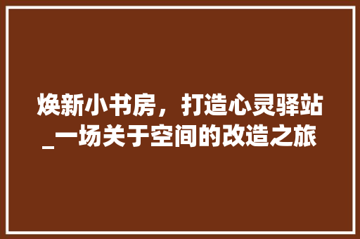 焕新小书房，打造心灵驿站_一场关于空间的改造之旅 家电维修