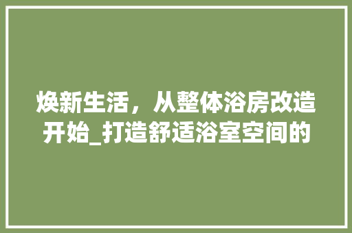 焕新生活，从整体浴房改造开始_打造舒适浴室空间的艺术之旅
