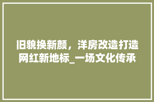 旧貌换新颜，洋房改造打造网红新地标_一场文化传承与创新的风尚之旅