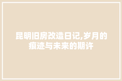 昆明旧房改造日记,岁月的痕迹与未来的期许