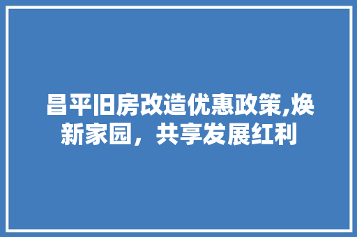 昌平旧房改造优惠政策,焕新家园，共享发展红利