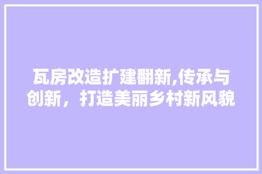 瓦房改造扩建翻新,传承与创新，打造美丽乡村新风貌