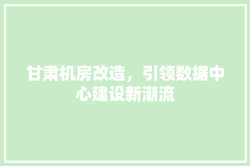 甘肃机房改造，引领数据中心建设新潮流 厨房维修