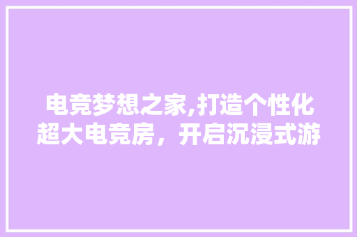 电竞梦想之家,打造个性化超大电竞房，开启沉浸式游戏新纪元