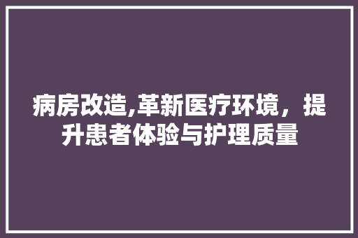 病房改造,革新医疗环境，提升患者体验与护理质量 综合便民
