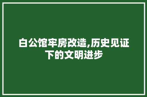 白公馆牢房改造,历史见证下的文明进步