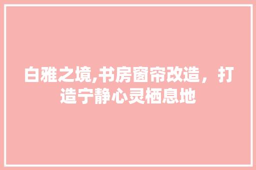 白雅之境,书房窗帘改造，打造宁静心灵栖息地