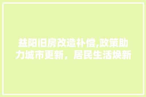 益阳旧房改造补偿,政策助力城市更新，居民生活焕新颜