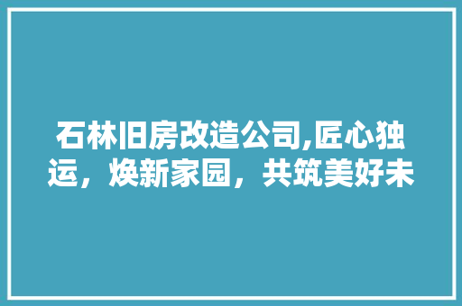 石林旧房改造公司,匠心独运，焕新家园，共筑美好未来