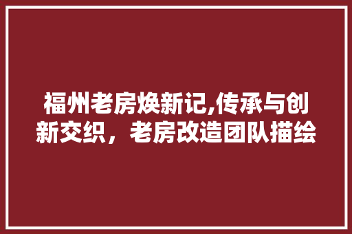 福州老房焕新记,传承与创新交织，老房改造团队描绘美好居住图景
