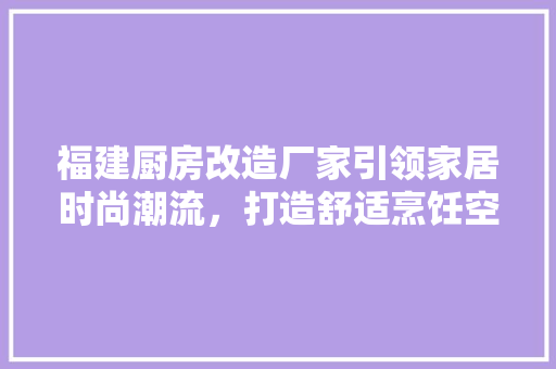 福建厨房改造厂家引领家居时尚潮流，打造舒适烹饪空间