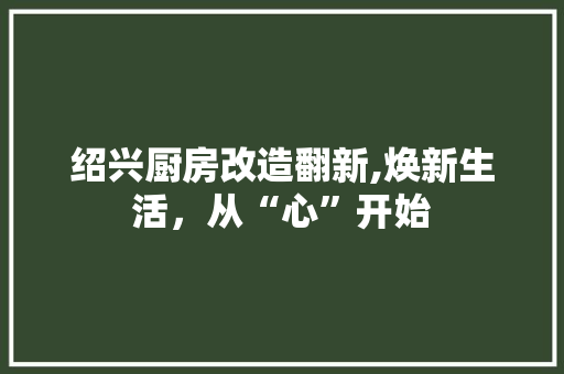 绍兴厨房改造翻新,焕新生活，从“心”开始