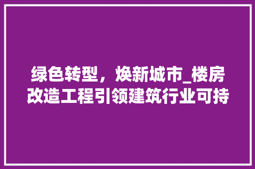 绿色转型，焕新城市_楼房改造工程引领建筑行业可持续发展 家电维修