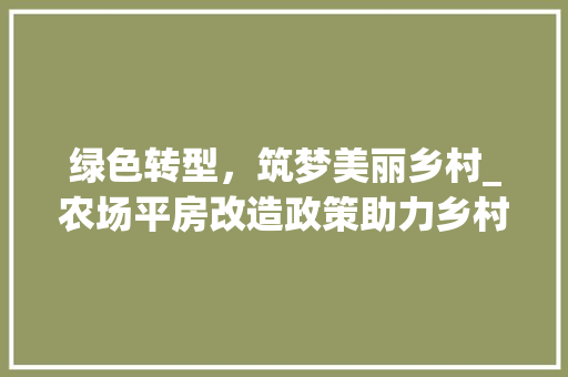 绿色转型，筑梦美丽乡村_农场平房改造政策助力乡村振兴