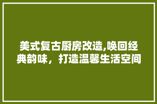 美式复古厨房改造,唤回经典韵味，打造温馨生活空间
