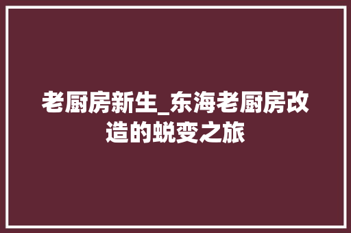 老厨房新生_东海老厨房改造的蜕变之旅