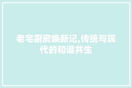 老宅厨房焕新记,传统与现代的和谐共生