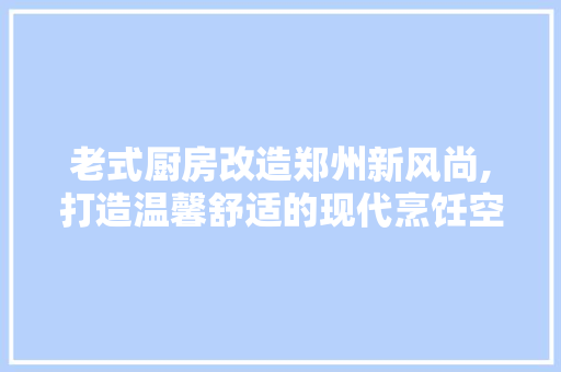 老式厨房改造郑州新风尚,打造温馨舒适的现代烹饪空间