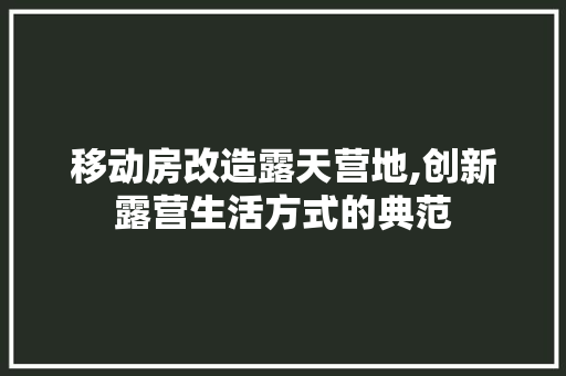 移动房改造露天营地,创新露营生活方式的典范