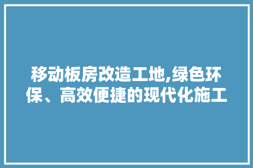 移动板房改造工地,绿色环保、高效便捷的现代化施工模式