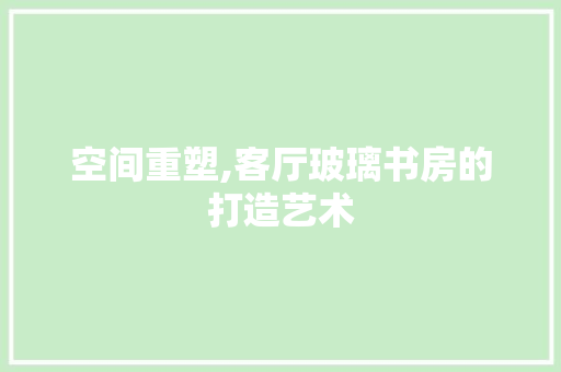 空间重塑,客厅玻璃书房的打造艺术 墙体维修