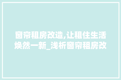 窗帘租房改造,让租住生活焕然一新_浅析窗帘租房改造合同的重要性与注意事项