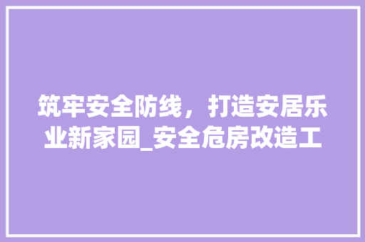 筑牢安全防线，打造安居乐业新家园_安全危房改造工程纪实