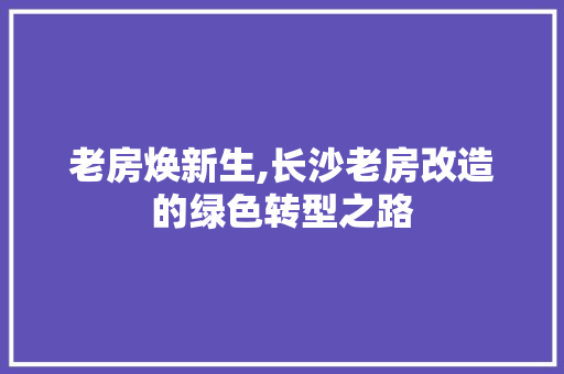 老房焕新生,长沙老房改造的绿色转型之路