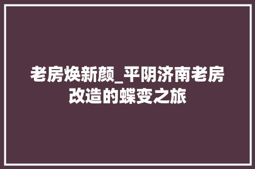 老房焕新颜_平阴济南老房改造的蝶变之旅