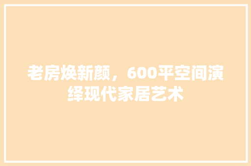 老房焕新颜，600平空间演绎现代家居艺术