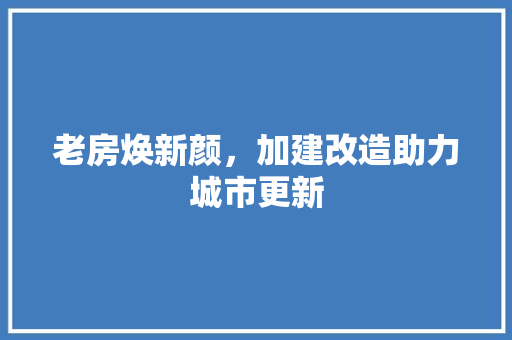 老房焕新颜，加建改造助力城市更新