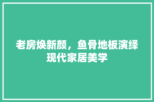 老房焕新颜，鱼骨地板演绎现代家居美学 综合便民