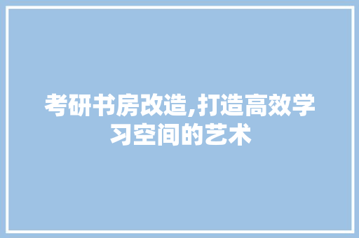 考研书房改造,打造高效学习空间的艺术