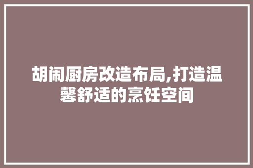 胡闹厨房改造布局,打造温馨舒适的烹饪空间