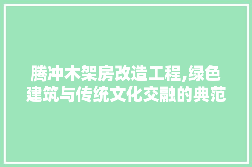 腾冲木架房改造工程,绿色建筑与传统文化交融的典范