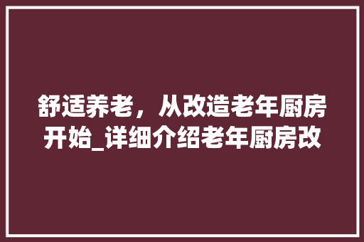 舒适养老，从改造老年厨房开始_详细介绍老年厨房改造方法